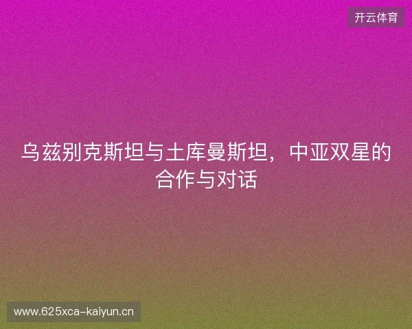 乌兹别克斯坦与土库曼斯坦，中亚双星的合作与对话
